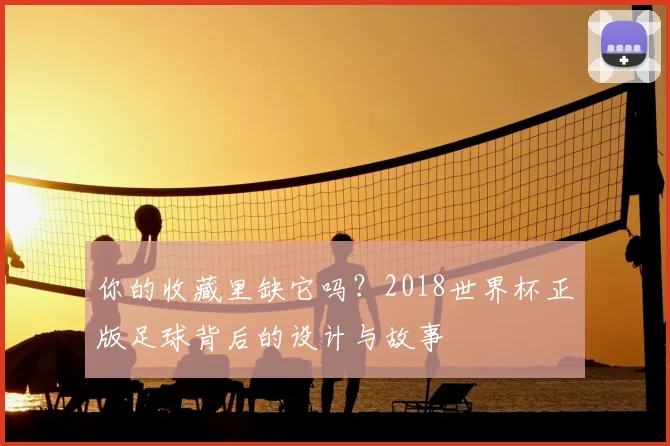你的收藏里缺它吗？2018世界杯正版足球背后的设计与故事
