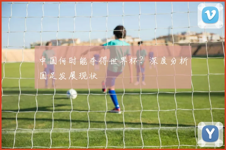 中国何时能夺得世界杯?深度分析国足发展现状