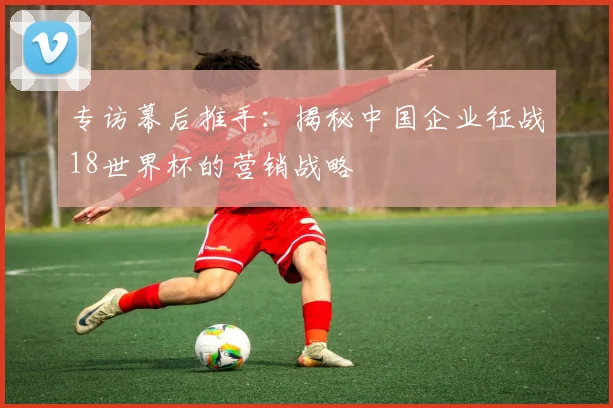 专访幕后推手:揭秘中国企业征战18世界杯的营销战略