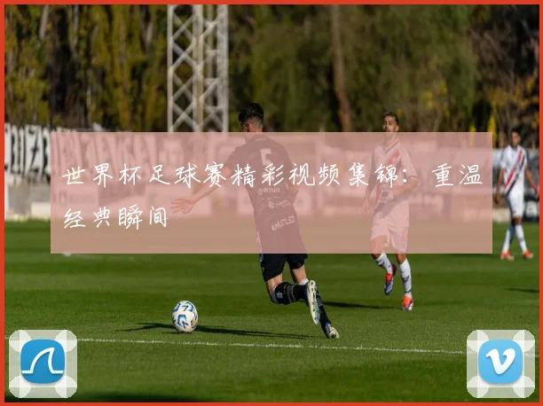 世界杯足球赛精彩视频集锦:重温经典瞬间