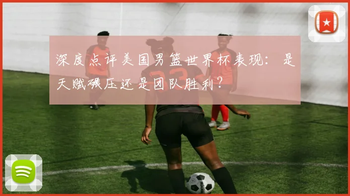 深度点评美国男篮世界杯表现:是天赋碾压还是团队胜利?