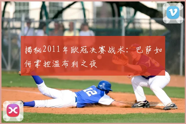 揭秘2011年欧冠决赛战术：巴萨如何掌控温布利之夜