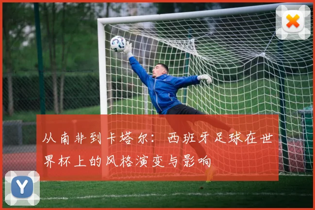 从南非到卡塔尔:西班牙足球在世界杯上的风格演变与影响