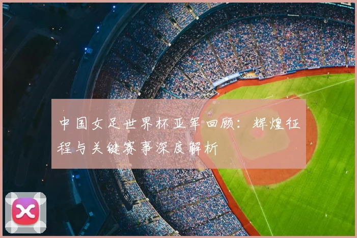 中国女足世界杯亚军回顾：辉煌征程与关键赛事深度解析