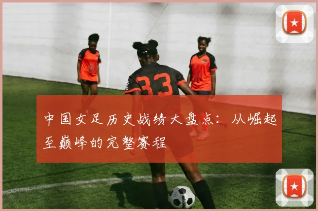 中国女足历史战绩大盘点：从崛起至巅峰的完整赛程