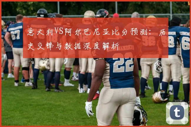 意大利VS阿尔巴尼亚比分预测：历史交锋与数据深度解析