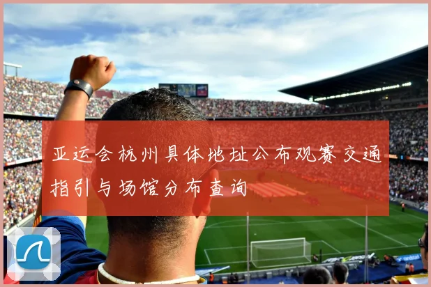 亚运会杭州具体地址公布观赛交通指引与场馆分布查询