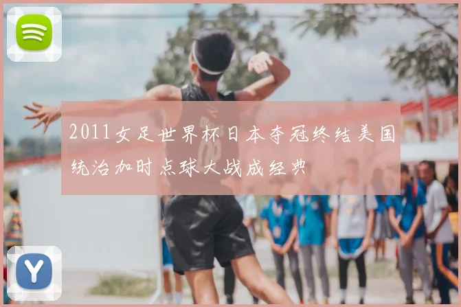 2011女足世界杯日本夺冠终结美国统治加时点球大战成经典