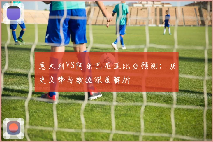 意大利VS阿尔巴尼亚比分预测：历史交锋与数据深度解析