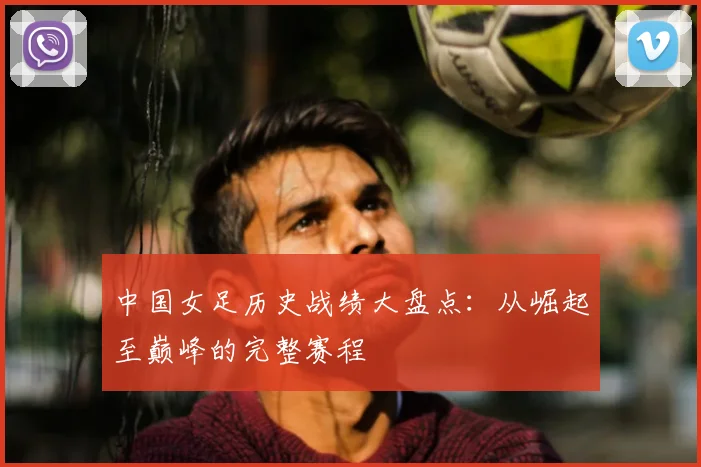 中国女足历史战绩大盘点：从崛起至巅峰的完整赛程