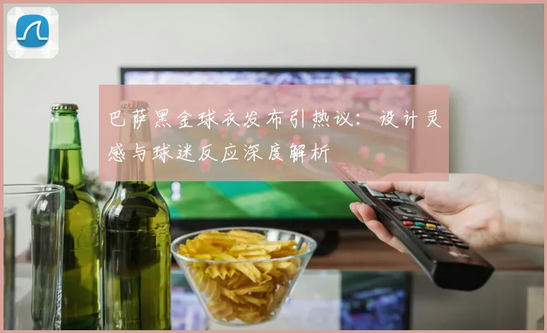巴萨黑金球衣发布引热议：设计灵感与球迷反应深度解析