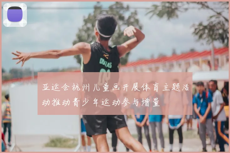亚运会杭州儿童画开展体育主题活动推动青少年运动参与增量