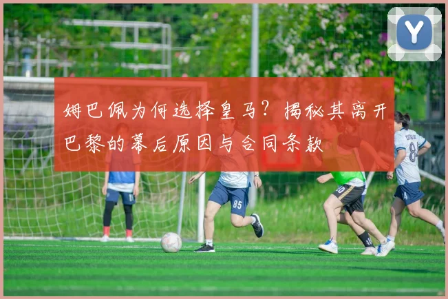 姆巴佩为何选择皇马？揭秘其离开巴黎的幕后原因与合同条款
