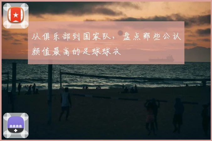 从俱乐部到国家队，盘点那些公认颜值最高的足球球衣