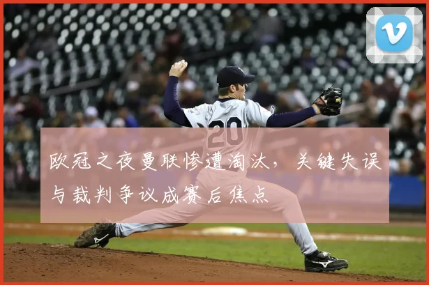 欧冠之夜曼联惨遭淘汰，关键失误与裁判争议成赛后焦点