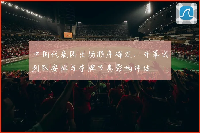 中国代表团出场顺序确定,开幕式列队安排与夺牌节奏影响评估