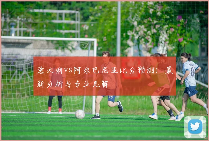 意大利vs阿尔巴尼亚比分预测：最新分析与专业见解